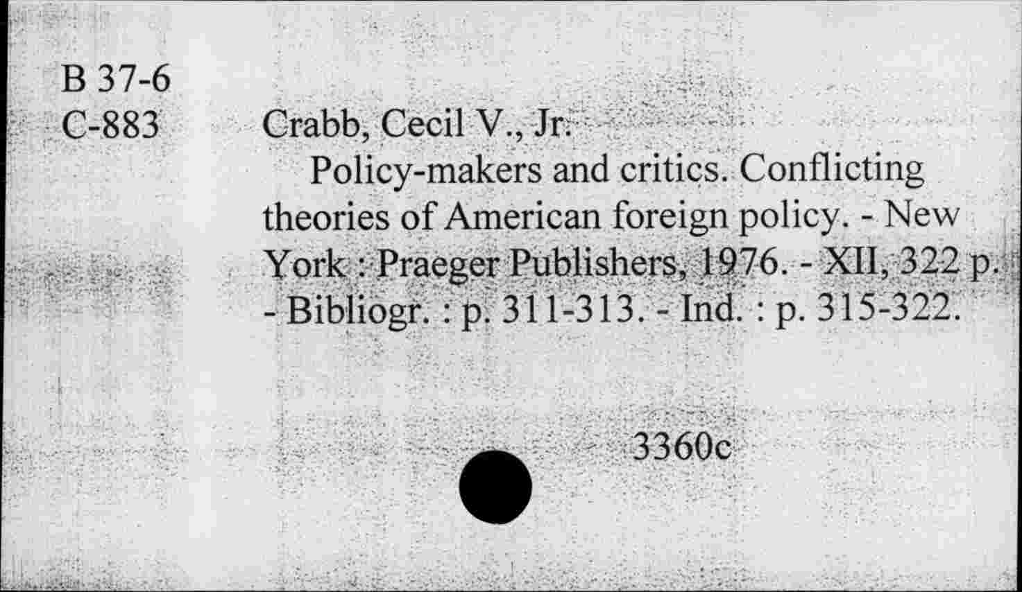 ﻿B 37-6 C-883
Crabb, Cecil V., Jr. ' -
Policy-makers and critics. Conflicting theories of American foreign policy. - New York : Pracger Publishers, 1976. - XII, 322 p. ; - Bibliogr. : p. 311-313. - Ind. : p. 315-322.
3360c